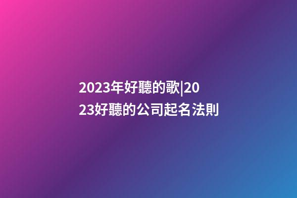 2023年好聽的歌|2023好聽的公司起名法則-第1張-公司起名-玄機派